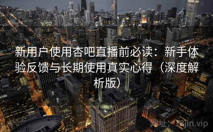 新用户使用杏吧直播前必读：新手体验反馈与长期使用真实心得（深度解析版）