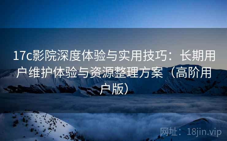 17c影院深度体验与实用技巧:长期用户维护体验与资源整理方案(高阶用户版) 17c影院深度体验与实用技巧:长期用户维护体验与资源整理方案(高阶用户版)