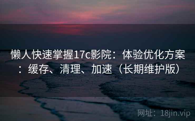懒人快速掌握17c影院：体验优化方案：缓存、清理、加速（长期维护版）