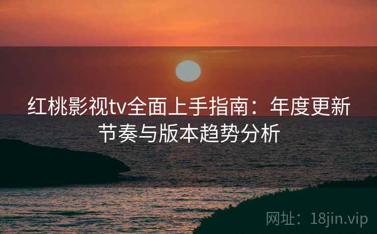 红桃影视tv全面上手指南：年度更新节奏与版本趋势分析
