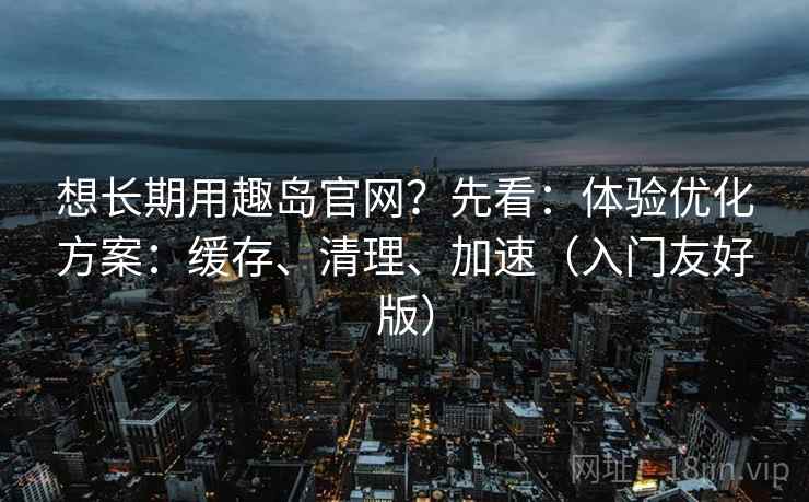 想长期用趣岛官网?先看:体验优化方案:缓存、清理、加速(入门友好版) 想长期用趣岛官网?先看:体验优化方案:缓存、清理、加速(入门友好版)