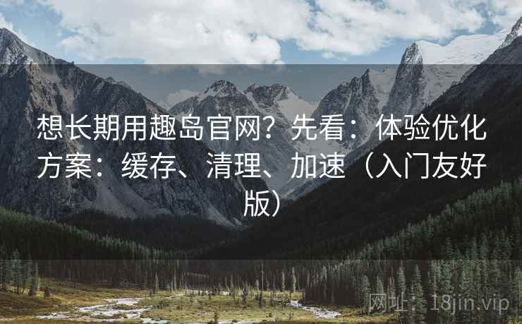 想长期用趣岛官网?先看:体验优化方案:缓存、清理、加速(入门友好版) 想长期用趣岛官网?先看:体验优化方案:缓存、清理、加速(入门友好版)