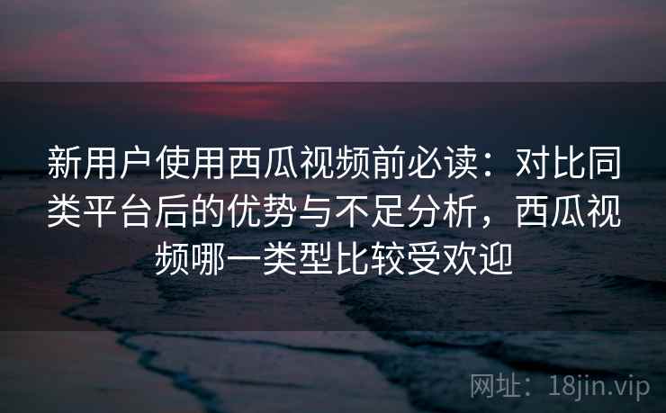 新用户使用西瓜视频前必读：对比同类平台后的优势与不足分析，西瓜视频哪一类型比较受欢迎