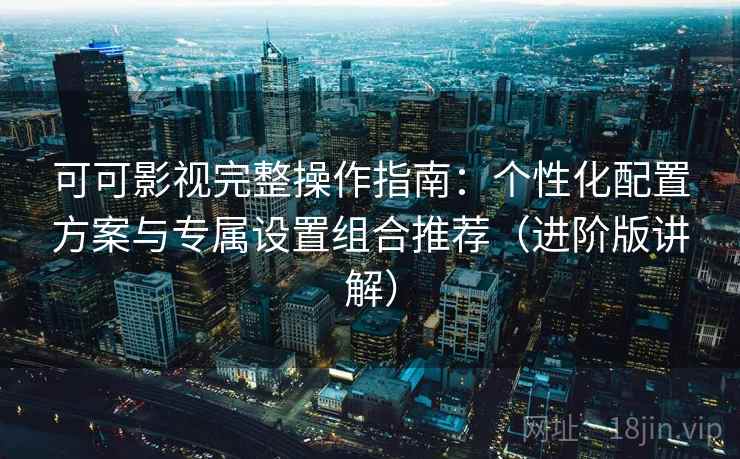 可可影视完整操作指南：个性化配置方案与专属设置组合推荐（进阶版讲解）