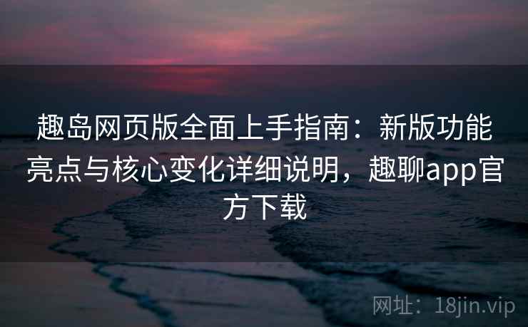 趣岛网页版全面上手指南：新版功能亮点与核心变化详细说明，趣聊app官方下载