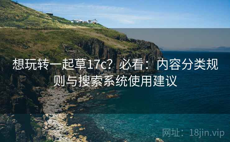 想玩转一起草17c？必看：内容分类规则与搜索系统使用建议