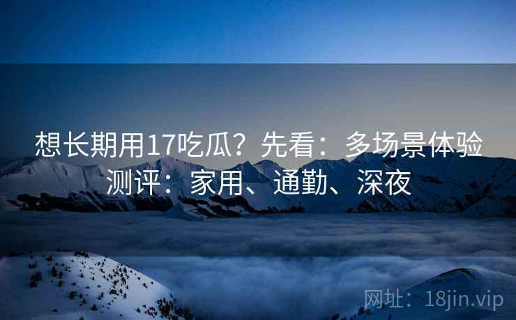 想长期用17吃瓜？先看：多场景体验测评：家用、通勤、深夜