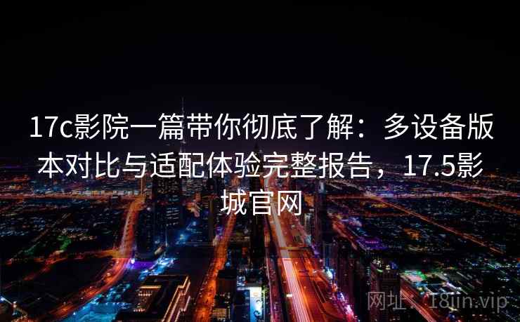 17c影院一篇带你彻底了解:多设备版本对比与适配体验完整报告,17.5影城官网 17c影院一篇带你彻底了解:多设备版本对比与适配体验完整报告,17.5影城官网