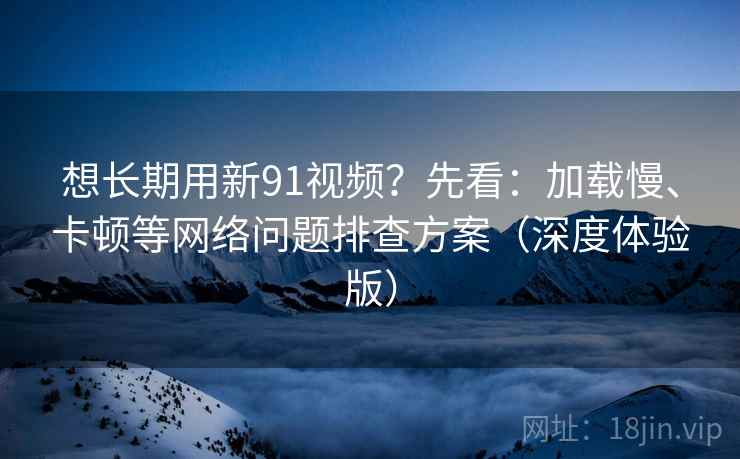 想长期用新91视频？先看：加载慢、卡顿等网络问题排查方案（深度体验版）
