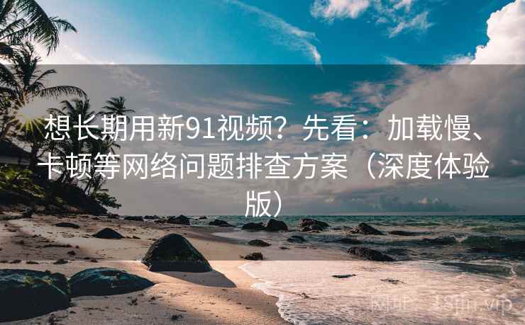 想长期用新91视频？先看：加载慢、卡顿等网络问题排查方案（深度体验版）