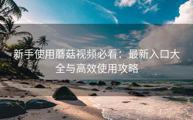 新手使用蘑菇视频必看:最新入口大全与高效使用攻略 新手使用蘑菇视频必看:最新入口大全与高效使用攻略