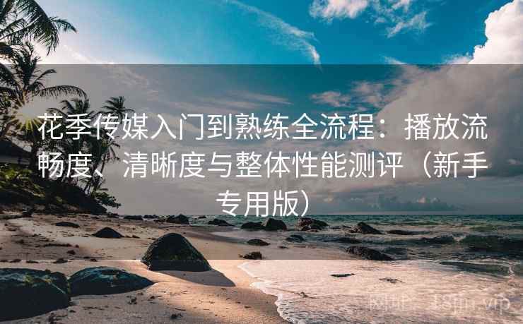 花季传媒入门到熟练全流程:播放流畅度、清晰度与整体性能测评(新手专用版) 花季传媒入门到熟练全流程:播放流畅度、清晰度与整体性能测评(新手专用版)