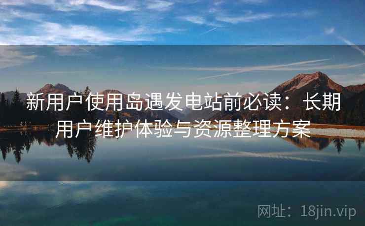 新用户使用岛遇发电站前必读:长期用户维护体验与资源整理方案 新用户使用岛遇发电站前必读:长期用户维护体验与资源整理方案