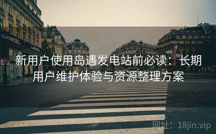 新用户使用岛遇发电站前必读:长期用户维护体验与资源整理方案 新用户使用岛遇发电站前必读:长期用户维护体验与资源整理方案
