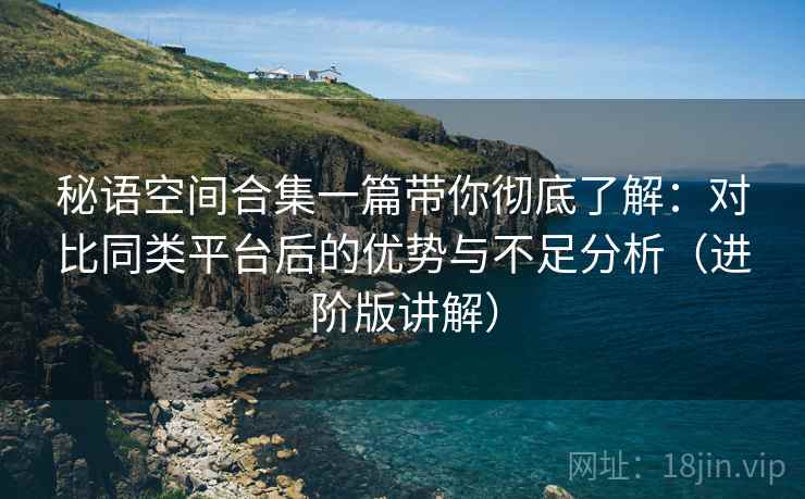 秘语空间合集一篇带你彻底了解:对比同类平台后的优势与不足分析(进阶版讲解) 秘语空间合集一篇带你彻底了解:对比同类平台后的优势与不足分析(进阶版讲解)