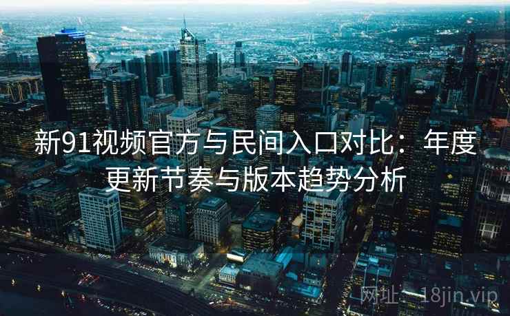 新91视频官方与民间入口对比：年度更新节奏与版本趋势分析