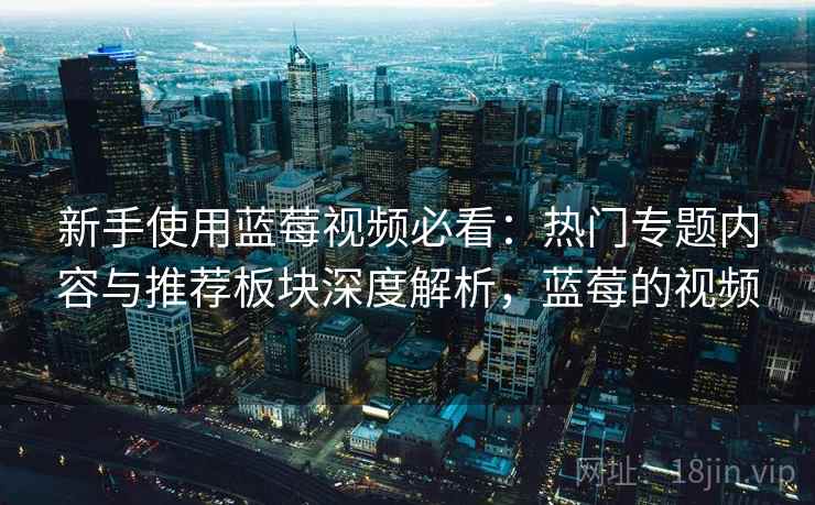 新手使用蓝莓视频必看：热门专题内容与推荐板块深度解析，蓝莓的视频