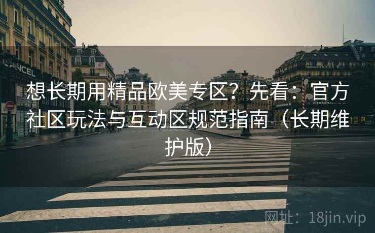 想长期用精品欧美专区?先看:官方社区玩法与互动区规范指南(长期维护版) 想长期用精品欧美专区?先看:官方社区玩法与互动区规范指南(长期维护版)