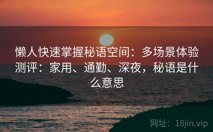 懒人快速掌握秘语空间:多场景体验测评:家用、通勤、深夜,秘语是什么意思 懒人快速掌握秘语空间:多场景体验测评:家用、通勤、深夜,秘语是什么意思