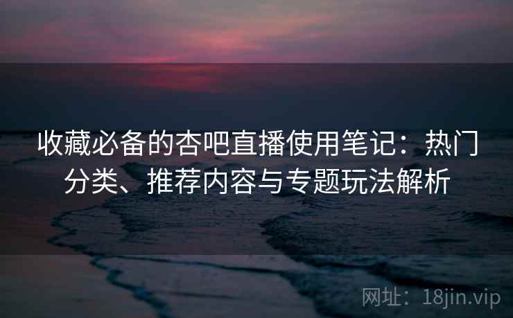 收藏必备的杏吧直播使用笔记：热门分类、推荐内容与专题玩法解析