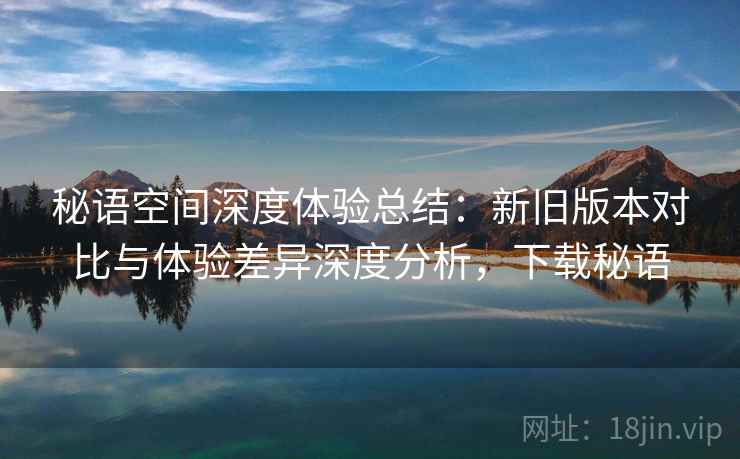 秘语空间深度体验总结:新旧版本对比与体验差异深度分析,下载秘语 秘语空间深度体验总结:新旧版本对比与体验差异深度分析,下载秘语