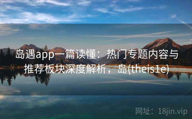 岛遇app一篇读懂：热门专题内容与推荐板块深度解析，岛(theis1e)