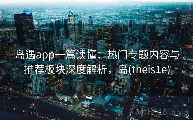 岛遇app一篇读懂：热门专题内容与推荐板块深度解析，岛(theis1e)