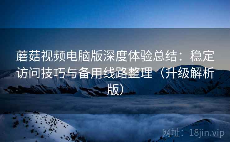蘑菇视频电脑版深度体验总结：稳定访问技巧与备用线路整理（升级解析版）