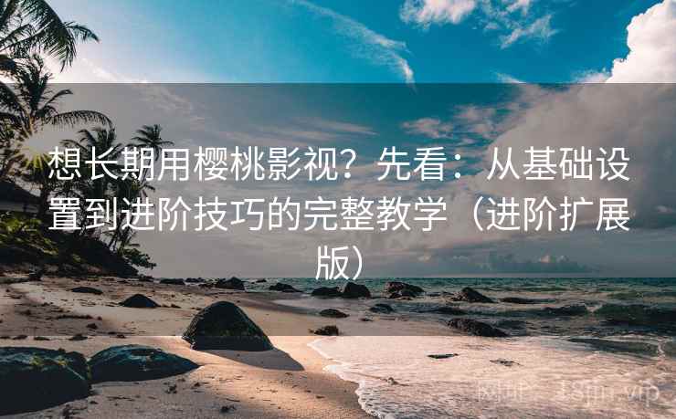 想长期用樱桃影视?先看:从基础设置到进阶技巧的完整教学(进阶扩展版) 想长期用樱桃影视?先看:从基础设置到进阶技巧的完整教学(进阶扩展版)