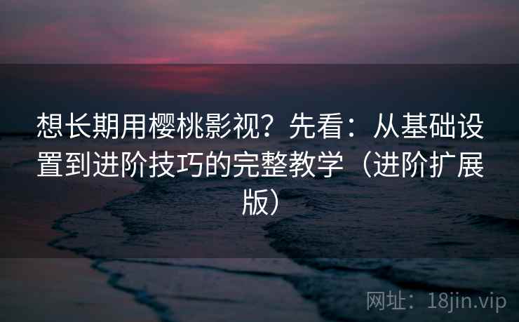 想长期用樱桃影视?先看:从基础设置到进阶技巧的完整教学(进阶扩展版) 想长期用樱桃影视?先看:从基础设置到进阶技巧的完整教学(进阶扩展版)