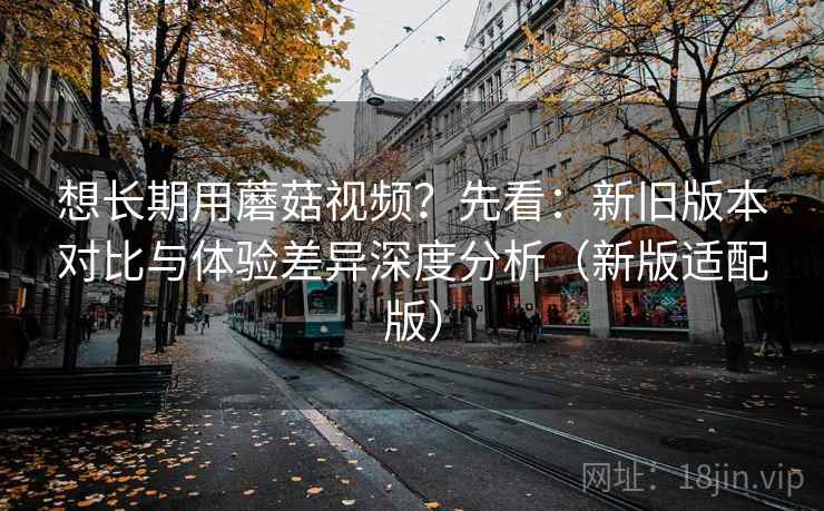 想长期用蘑菇视频?先看:新旧版本对比与体验差异深度分析(新版适配版) 想长期用蘑菇视频?先看:新旧版本对比与体验差异深度分析(新版适配版)