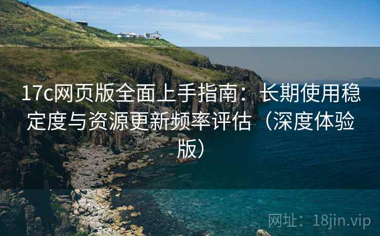 17c网页版全面上手指南：长期使用稳定度与资源更新频率评估（深度体验版）