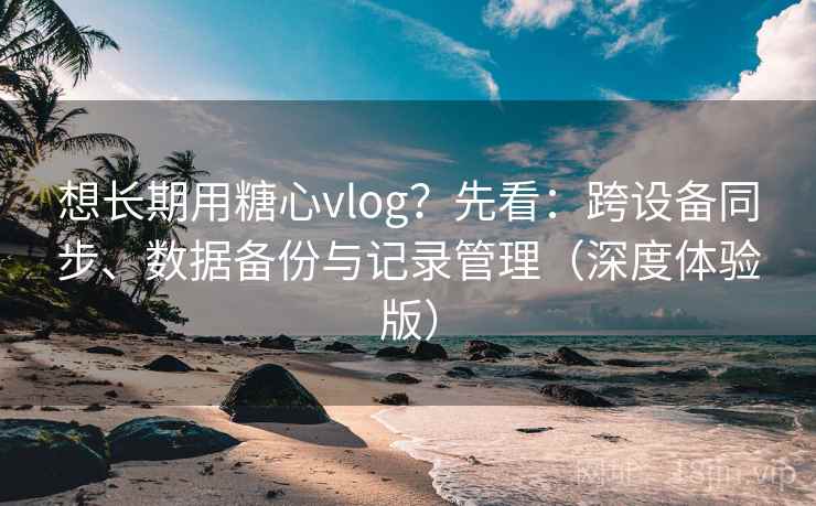 想长期用糖心vlog?先看:跨设备同步、数据备份与记录管理(深度体验版) 想长期用糖心vlog?先看:跨设备同步、数据备份与记录管理(深度体验版)